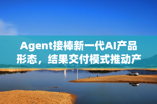 Agent接棒新一代AI产品形态，结果交付模式推动产业加速落地