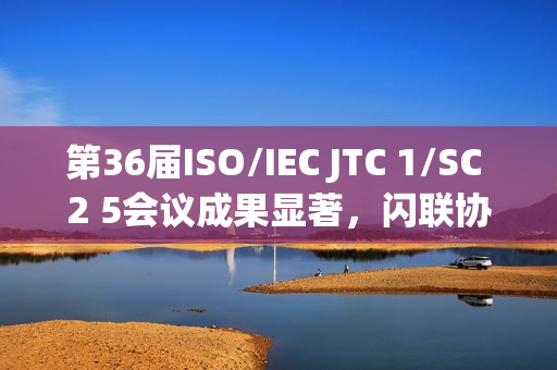 第36届ISO/IEC JTC 1/SC 2 5会议成果显著，闪联协会推动多项标准取得突破性进展
