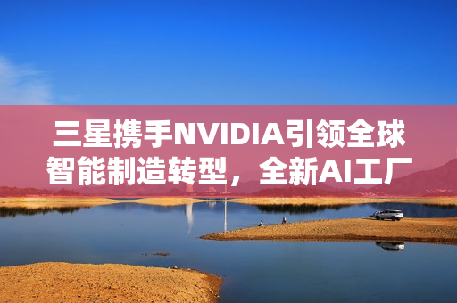 三星携手NVIDIA引领全球智能制造转型，全新AI工厂时代来临