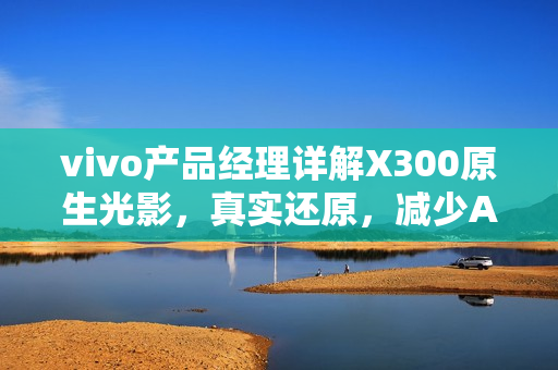 vivo产品经理详解X300原生光影，真实还原，减少AI干预