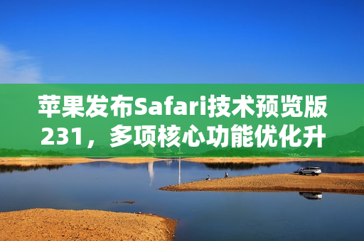 苹果发布Safari技术预览版231，多项核心功能优化升级