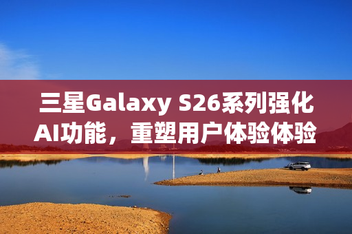 三星Galaxy S26系列强化AI功能，重塑用户体验体验