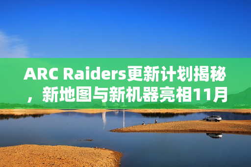 ARC Raiders更新计划揭秘，新地图与新机器亮相11月