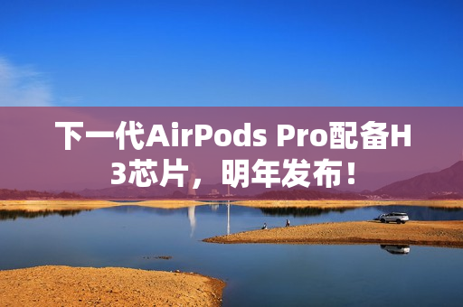 下一代AirPods Pro配备H3芯片，明年发布！