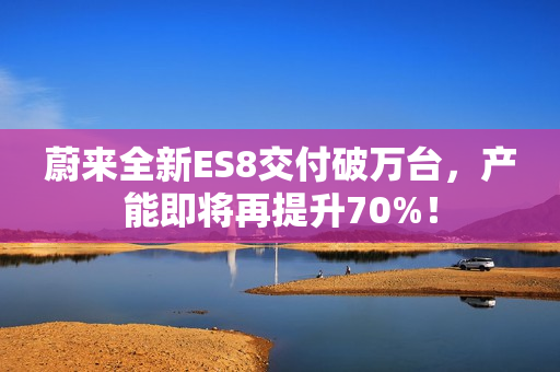 蔚来全新ES8交付破万台，产能即将再提升70%！