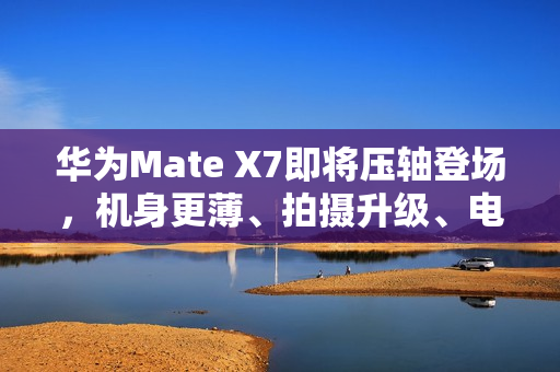 华为Mate X7即将压轴登场，机身更薄、拍摄升级、电量大增，传闻规格全揭秘