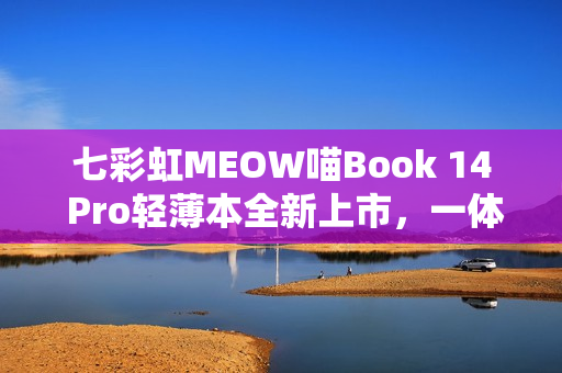 七彩虹MEOW喵Book 14 Pro轻薄本全新上市，一体化全金属机身搭载锐龙AI 7 350处理器
