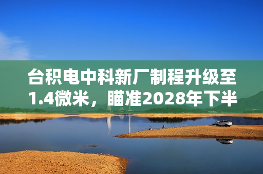 台积电中科新厂制程升级至1.4微米，瞄准2028年下半年量产目标实现突破