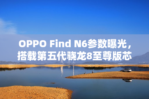 OPPO Find N6参数曝光，搭载第五代骁龙8至尊版芯片，性能强悍升级！