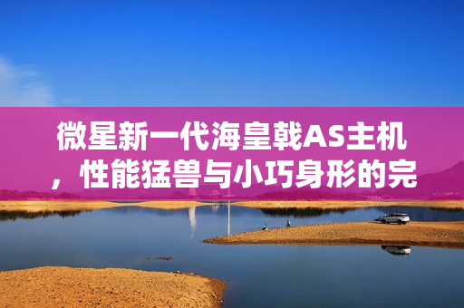 微星新一代海皇戟AS主机，性能猛兽与小巧身形的完美结合，现已开售