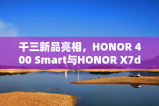千三新品亮相，HONOR 400 Smart与HONOR X7d搭载5G和NFC技术齐上市
