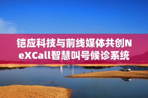 铠应科技与前线媒体共创NeXCall智慧叫号候诊系统，就医无需久等，优化医疗体验