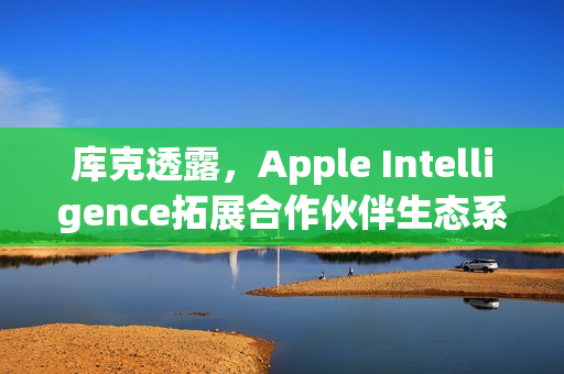 库克透露，Apple Intelligence拓展合作伙伴生态系，更多整合即将落地