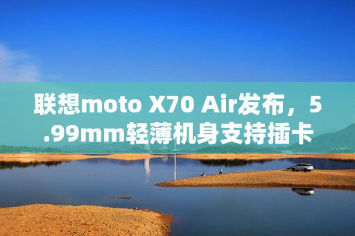 联想moto X70 Air发布，5.99mm轻薄机身支持插卡，2399元起