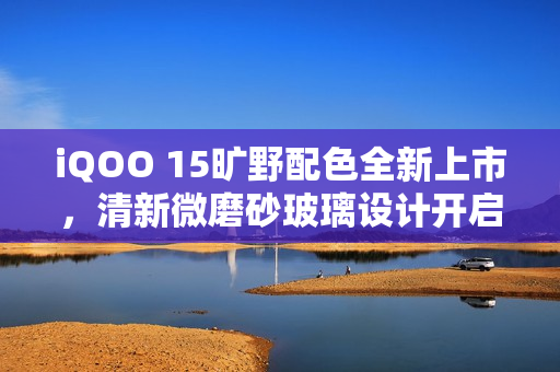 iQOO 15旷野配色全新上市，清新微磨砂玻璃设计开启抢购热潮