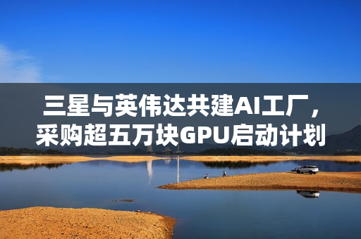 三星与英伟达共建AI工厂，采购超五万块GPU启动计划