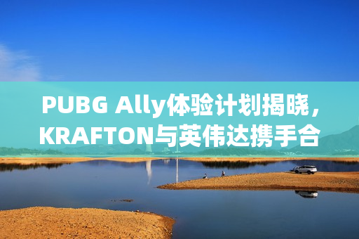 PUBG Ally体验计划揭晓，KRAFTON与英伟达携手合作