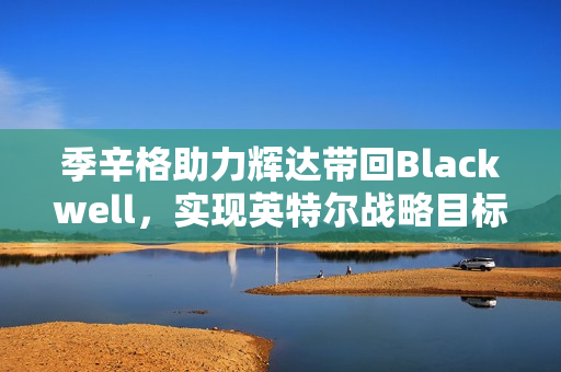 季辛格助力辉达带回Blackwell，实现英特尔战略目标，美国制造的新篇章