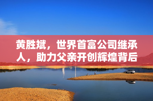 黄胜斌，世界首富公司继承人，助力父亲开创辉煌背后的挑战与艰辛