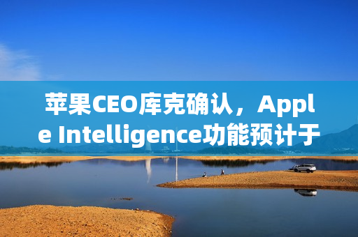 苹果CEO库克确认，Apple Intelligence功能预计于2026年亮相