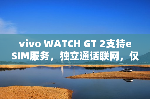 vivo WATCH GT 2支持eSIM服务，独立通话联网，仅需699元