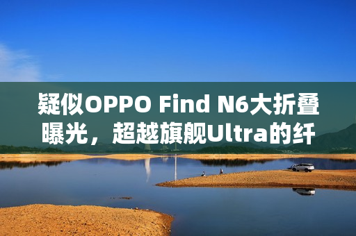 疑似OPPO Find N6大折叠曝光，超越旗舰Ultra的纤薄新境界！
