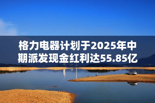 格力电器计划于2025年中期派发现金红利达55.85亿 格力电器计划于2025年中期派发现金红利达55.85亿