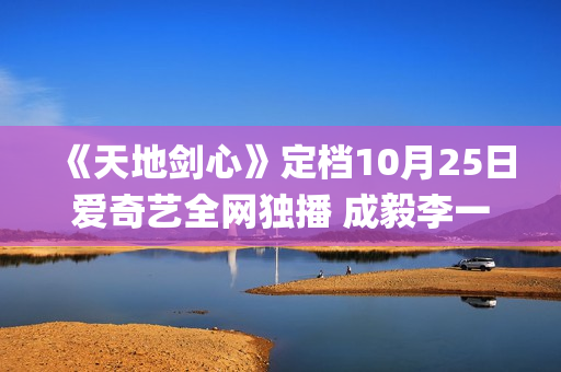 《天地剑心》定档10月25日爱奇艺全网独播 成毅李一桐演绎成长蜕变守护苍生(《天地剑心》定档10月25号)