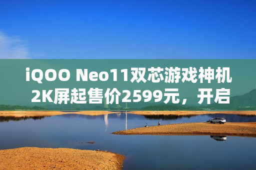 iQOO Neo11双芯游戏神机 2K屏起售价2599元，开启游戏新纪元！
