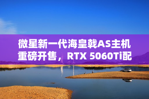 微星新一代海皇戟AS主机重磅开售，RTX 5060Ti配置仅售13149元！
