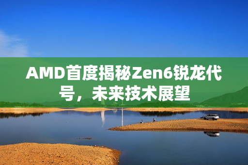 AMD首度揭秘Zen6锐龙代号，未来技术展望