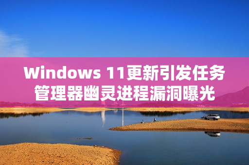 Windows 11更新引发任务管理器幽灵进程漏洞曝光