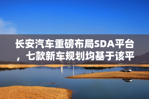 长安汽车重磅布局SDA平台，七款新车规划均基于该平台开发