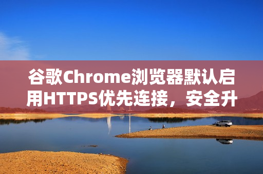 谷歌Chrome浏览器默认启用HTTPS优先连接，安全升级重磅来袭
