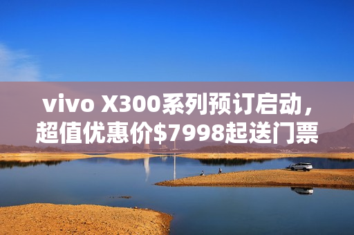 vivo X300系列预订启动，超值优惠价$7998起送门票和耳机！
