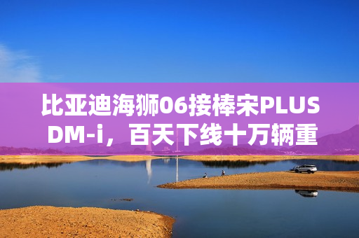 比亚迪海狮06接棒宋PLUS DM-i，百天下线十万辆重磅上市！