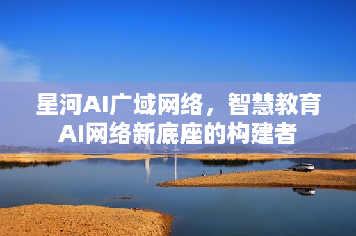 星河AI广域网络，智慧教育AI网络新底座的构建者