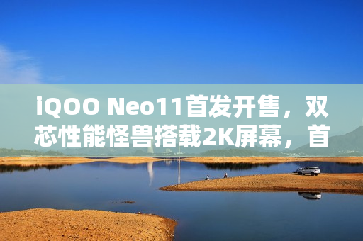 iQOO Neo11首发开售，双芯性能怪兽搭载2K屏幕，首销价格仅2599元起