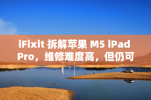 iFixit 拆解苹果 M5 iPad Pro，维修难度高，但仍可修复