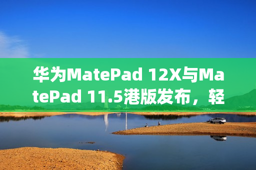 华为MatePad 12X与MatePad 11.5港版发布，轻薄机身搭载PaperMatte萤幕重磅亮相！