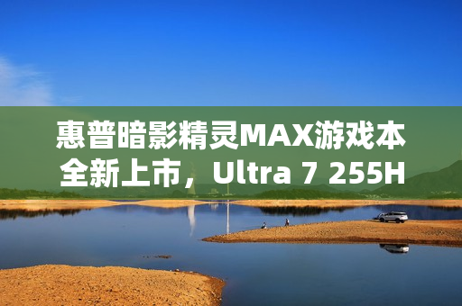 惠普暗影精灵MAX游戏本全新上市，Ultra 7 255HX+RTX 5060配置国补价8499元起