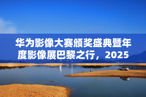 华为影像大赛颁奖盛典暨年度影像展巴黎之行，2025年度盛典官宣