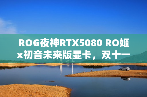ROG夜神RTX5080 RO姬x初音未来版显卡,双十一心动之选 ROG夜神RTX5080 RO姬x初音未来版显卡,双十一心动之选
