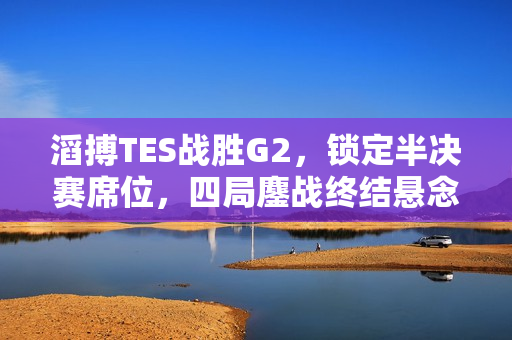 滔搏TES战胜G2,锁定半决赛席位,四局鏖战终结悬念 滔搏TES战胜G2,锁定半决赛席位,四局鏖战终结悬念