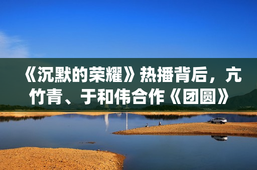 《沉默的荣耀》热播背后，亢竹青、于和伟合作《团圆》引共鸣！(沉默的荣耀40集免费观看全集)