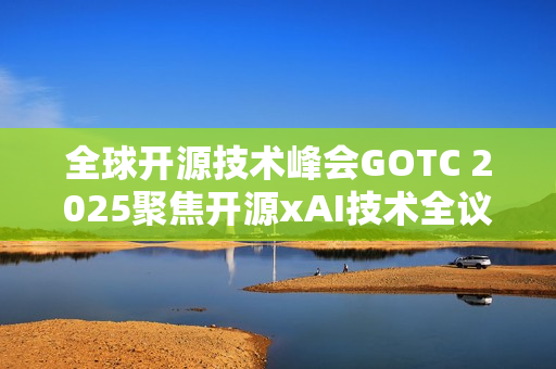 全球开源技术峰会GOTC 2025聚焦开源xAI技术全议程公开