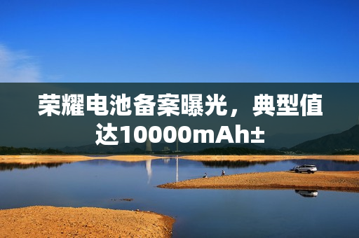 荣耀电池备案曝光，典型值达10000mAh±