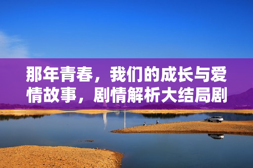 那年青春，我们的成长与爱情故事，剧情解析大结局剧透揭秘