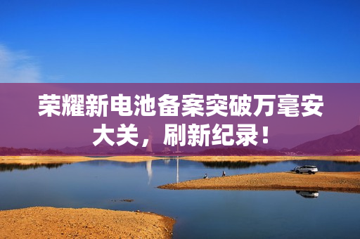 荣耀新电池备案突破万毫安大关，刷新纪录！