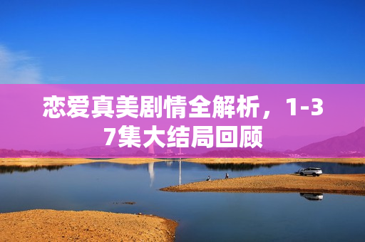 恋爱真美剧情全解析，1-37集大结局回顾